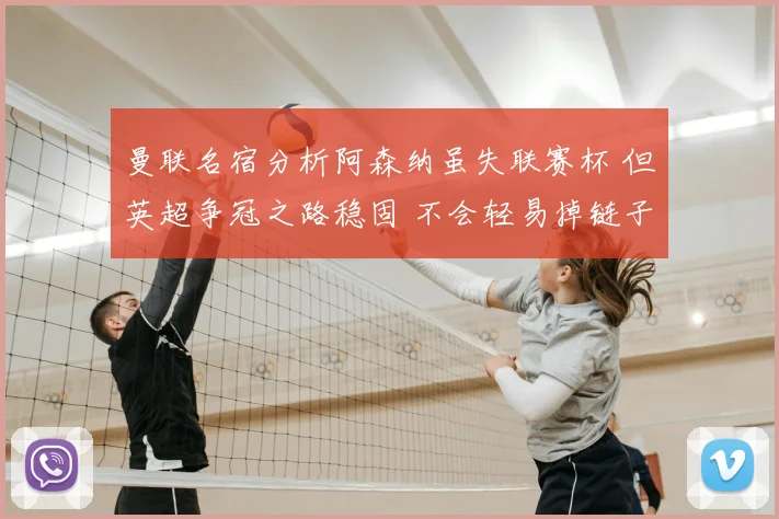 曼联名宿分析阿森纳虽失联赛杯 但英超争冠之路稳固 不会轻易掉链子