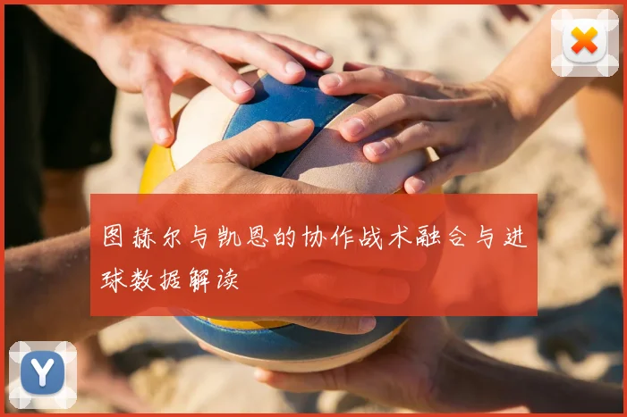 图赫尔与凯恩的协作战术融合与进球数据解读