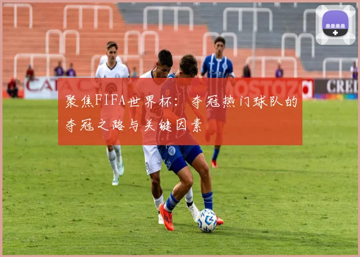 聚焦FIFA世界杯：夺冠热门球队的夺冠之路与关键因素