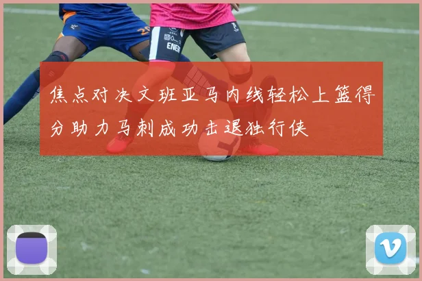 焦点对决文班亚马内线轻松上篮得分助力马刺成功击退独行侠